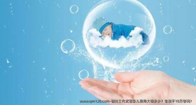 银川三代试管婴儿费用大概多少？生孩子10万够吗？