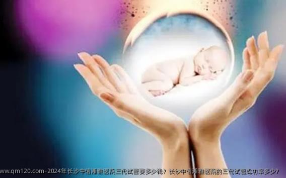 2024年长沙中信湘雅医院三代试管要多少钱？长沙中信湘雅医院的三代试管成功率多少？