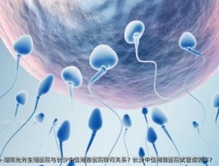 湖南光秀生殖医院与长沙中信湘雅医院有何关系？长沙中信湘雅医院试管成功率？