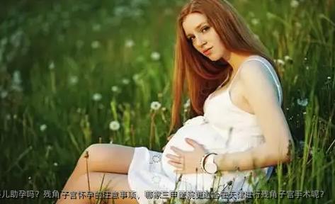 残角子宫能做试管婴儿助孕吗？残角子宫怀孕的注意事项，哪家三甲医院更适合在天津进行残角子宫手术呢？