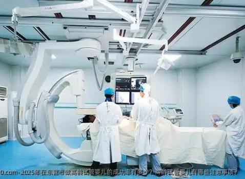 2025年在东营市做高龄试管婴儿的成功率有多少？高龄试管婴儿有哪些注意事项？