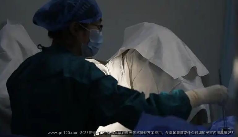 2025在梅河口市有卵巢早衰做三代试管短方案费用，多囊试管前吃什么对增加子宫内膜厚度好？