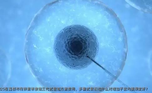 2025在昌都市有卵巢早衰做三代试管短方案费用，多囊试管前吃什么对增加子宫内膜厚度好？