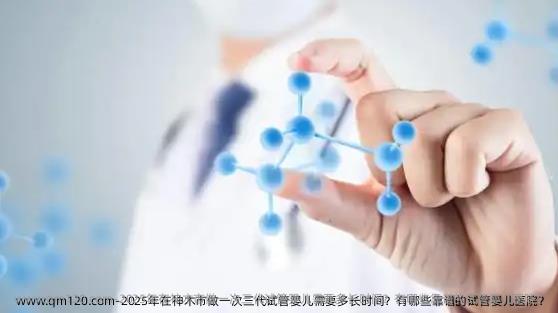 2025年在神木市做一次三代试管婴儿需要多长时间？有哪些靠谱的试管婴儿医院？