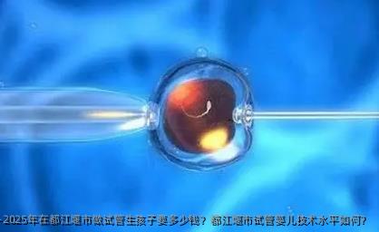 2025年在都江堰市做试管生孩子要多少钱？都江堰市试管婴儿技术水平如何？