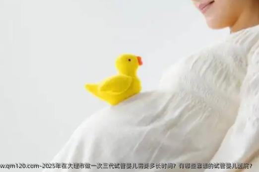 2025年在大理市做一次三代试管婴儿需要多长时间？有哪些靠谱的试管婴儿医院？
