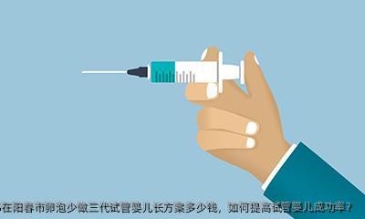 2025在阳春市卵泡少做三代试管婴儿长方案多少钱，如何提高试管婴儿成功率？