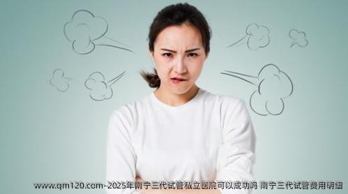 2025年南宁三代试管私立医院可以成功吗 南宁三代试管费用明细