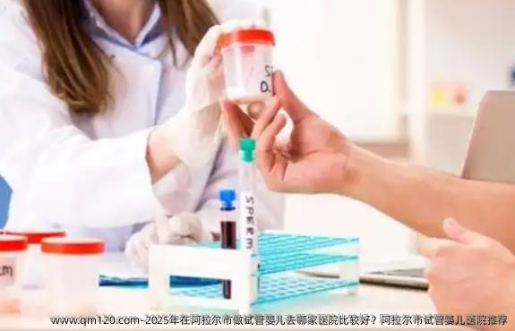 2025年在阿拉尔市做试管婴儿去哪家医院比较好？阿拉尔市试管婴儿医院推荐