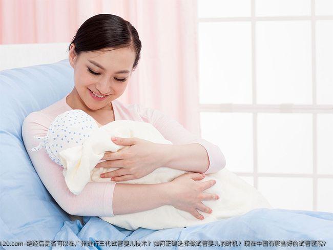 绝经后是否可以在广州进行三代试管婴儿技术？如何正确选择做试管婴儿的时机？现在国内有哪些好的试管医院？
