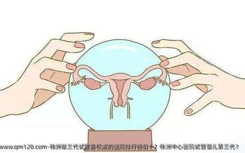 株洲做三代试管最优秀的医院排行榜前十？株洲中心医院试管婴儿第三代？