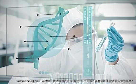 吉林做三代试管最优秀的医院排名一览表？吉林省哪里做试管**？