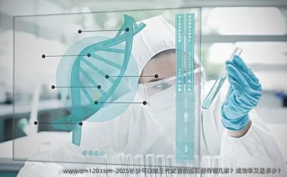 2025长沙可以做三代试管的医院都有哪几家？成功率又是多少？