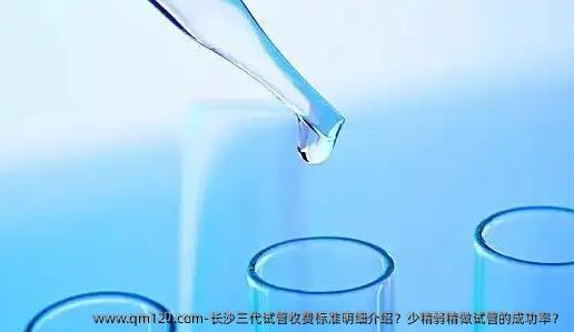 长沙三代试管收费标准明细介绍？少精弱精做试管的成功率？