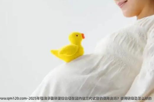 2025年福清多囊卵巢综合征在国内做三代试管的费用贵吗？费用明细是怎么样的