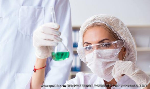 清远女性不结婚做三代试管费用多少啊？行业平均水平了解下