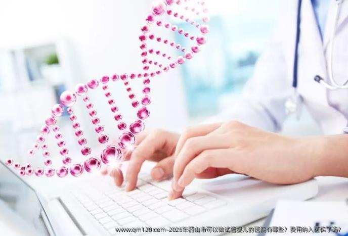 2025年韶山市可以做试管婴儿的医院有哪些?费用纳入医保了吗?